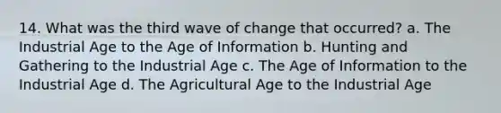 14. What was the third wave of change that occurred? a. The Industrial Age to the Age of Information b. Hunting and Gathering to the Industrial Age c. The Age of Information to the Industrial Age d. The Agricultural Age to the Industrial Age