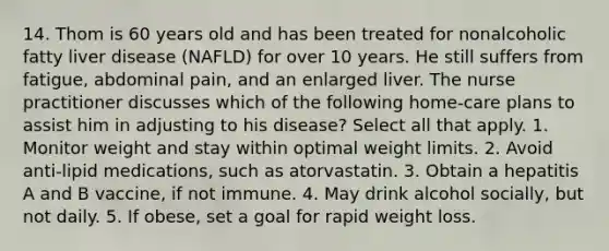 14. Thom is 60 years old and has been treated for nonalcoholic fatty liver disease (NAFLD) for over 10 years. He still suffers from fatigue, abdominal pain, and an enlarged liver. The nurse practitioner discusses which of the following home-care plans to assist him in adjusting to his disease? Select all that apply. 1. Monitor weight and stay within optimal weight limits. 2. Avoid anti-lipid medications, such as atorvastatin. 3. Obtain a hepatitis A and B vaccine, if not immune. 4. May drink alcohol socially, but not daily. 5. If obese, set a goal for rapid weight loss.