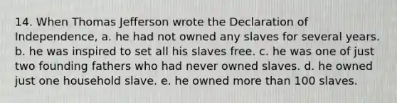 14. When Thomas Jefferson wrote the Declaration of Independence, a. he had not owned any slaves for several years. b. he was inspired to set all his slaves free. c. he was one of just two founding fathers who had never owned slaves. d. he owned just one household slave. e. he owned more than 100 slaves.