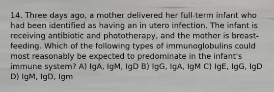 14. Three days ago, a mother delivered her full-term infant who had been identified as having an in utero infection. The infant is receiving antibiotic and phototherapy, and the mother is breast-feeding. Which of the following types of immunoglobulins could most reasonably be expected to predominate in the infant's immune system? A) IgA, IgM, IgD B) IgG, IgA, IgM C) IgE, IgG, IgD D) IgM, IgD, Igm