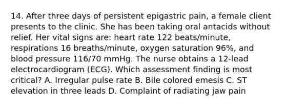 14. After three days of persistent epigastric pain, a female client presents to the clinic. She has been taking oral antacids without relief. Her vital signs are: heart rate 122 beats/minute, respirations 16 breaths/minute, oxygen saturation 96%, and blood pressure 116/70 mmHg. The nurse obtains a 12-lead electrocardiogram (ECG). Which assessment finding is most critical? A. Irregular pulse rate B. Bile colored emesis C. ST elevation in three leads D. Complaint of radiating jaw pain