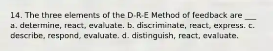 14. The three elements of the D-R-E Method of feedback are ___ a. determine, react, evaluate. b. discriminate, react, express. c. describe, respond, evaluate. d. distinguish, react, evaluate.