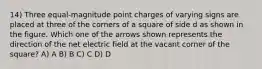 14) Three equal-magnitude point charges of varying signs are placed at three of the corners of a square of side d as shown in the figure. Which one of the arrows shown represents the direction of the net electric field at the vacant corner of the square? A) A B) B C) C D) D