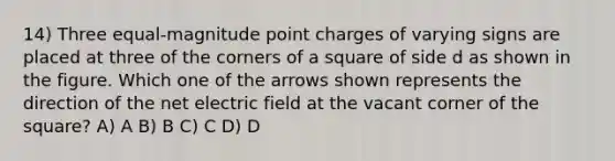 14) Three equal-magnitude point charges of varying signs are placed at three of the corners of a square of side d as shown in the figure. Which one of the arrows shown represents the direction of the net electric field at the vacant corner of the square? A) A B) B C) C D) D