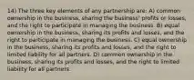 14) The three key elements of any partnership are: A) common ownership in the business, sharing the business' profits or losses, and the right to participate in managing the business. B) equal ownership in the business, sharing its profits and losses, and the right to participate in managing the business. C) equal ownership in the business, sharing its profits and losses, and the right to limited liability for all partners. D) common ownership in the business, sharing its profits and losses, and the right to limited liability for all partners.