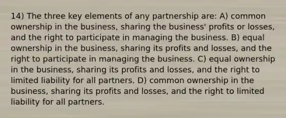 14) The three key elements of any partnership are: A) common ownership in the business, sharing the business' profits or losses, and the right to participate in managing the business. B) equal ownership in the business, sharing its profits and losses, and the right to participate in managing the business. C) equal ownership in the business, sharing its profits and losses, and the right to limited liability for all partners. D) common ownership in the business, sharing its profits and losses, and the right to limited liability for all partners.