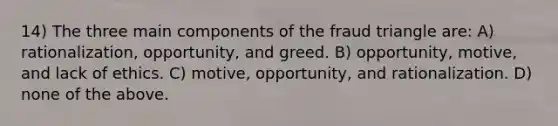 14) The three main components of the fraud triangle are: A) rationalization, opportunity, and greed. B) opportunity, motive, and lack of ethics. C) motive, opportunity, and rationalization. D) none of the above.