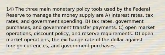 14) The three main monetary policy tools used by the Federal Reserve to manage the money supply are A) interest rates, tax rates, and government spending. B) tax rates, government purchases, and government transfer payments. C) open market operations, discount policy, and reserve requirements. D) open market operations, the exchange rate of the dollar against foreign currencies, and government purchases.