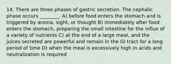 14. There are three phases of gastric secretion. The cephalic phase occurs ________. A) before food enters the stomach and is triggered by aroma, sight, or thought B) immediately after food enters the stomach, preparing the small intestine for the influx of a variety of nutrients C) at the end of a large meal, and the juices secreted are powerful and remain in the GI tract for a long period of time D) when the meal is excessively high in acids and neutralization is required