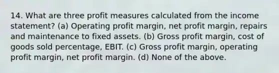 14. What are three profit measures calculated from the income statement? (a) Operating profit margin, net profit margin, repairs and maintenance to fixed assets. (b) Gross profit margin, cost of goods sold percentage, EBIT. (c) Gross profit margin, operating profit margin, net profit margin. (d) None of the above.