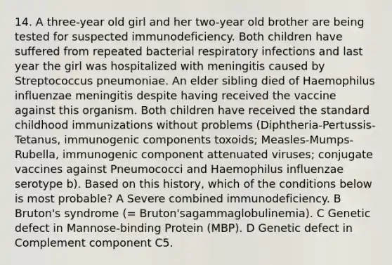 14. A three-year old girl and her two-year old brother are being tested for suspected immunodeficiency. Both children have suffered from repeated bacterial respiratory infections and last year the girl was hospitalized with meningitis caused by Streptococcus pneumoniae. An elder sibling died of Haemophilus influenzae meningitis despite having received the vaccine against this organism. Both children have received the standard childhood immunizations without problems (Diphtheria-Pertussis-Tetanus, immunogenic components toxoids; Measles-Mumps-Rubella, immunogenic component attenuated viruses; conjugate vaccines against Pneumococci and Haemophilus influenzae serotype b). Based on this history, which of the conditions below is most probable? A Severe combined immunodeficiency. B Bruton's syndrome (= Bruton'sagammaglobulinemia). C Genetic defect in Mannose-binding Protein (MBP). D Genetic defect in Complement component C5.