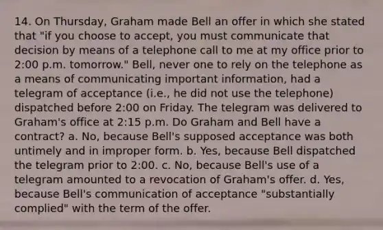 14. On Thursday, Graham made Bell an offer in which she stated that "if you choose to accept, you must communicate that decision by means of a telephone call to me at my office prior to 2:00 p.m. tomorrow." Bell, never one to rely on the telephone as a means of communicating important information, had a telegram of acceptance (i.e., he did not use the telephone) dispatched before 2:00 on Friday. The telegram was delivered to Graham's office at 2:15 p.m. Do Graham and Bell have a contract? a. No, because Bell's supposed acceptance was both untimely and in improper form. b. Yes, because Bell dispatched the telegram prior to 2:00. c. No, because Bell's use of a telegram amounted to a revocation of Graham's offer. d. Yes, because Bell's communication of acceptance "substantially complied" with the term of the offer.