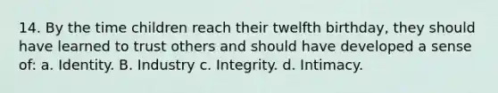 14. By the time children reach their twelfth birthday, they should have learned to trust others and should have developed a sense of: a. Identity. B. Industry c. Integrity. d. Intimacy.