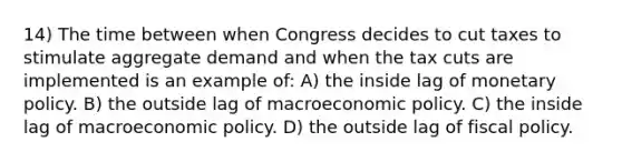 14) The time between when Congress decides to cut taxes to stimulate aggregate demand and when the tax cuts are implemented is an example of: A) the inside lag of monetary policy. B) the outside lag of macroeconomic policy. C) the inside lag of macroeconomic policy. D) the outside lag of fiscal policy.