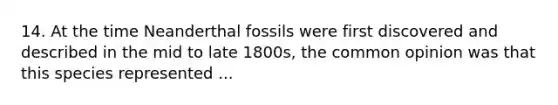 14. At the time Neanderthal fossils were first discovered and described in the mid to late 1800s, the common opinion was that this species represented ...