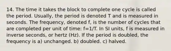 14. The time it takes the block to complete one cycle is called the period. Usually, the period is denoted T and is measured in seconds. The frequency, denoted f, is the number of cycles that are completed per unit of time: f=1/T. In SI units, f is measured in inverse seconds, or hertz (Hz). If the period is doubled, the frequency is a) unchanged. b) doubled. c) halved.