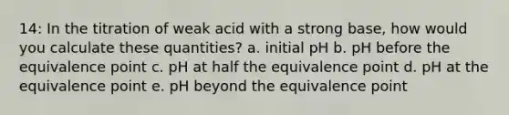 14: In the titration of weak acid with a strong base, how would you calculate these quantities? a. initial pH b. pH before the equivalence point c. pH at half the equivalence point d. pH at the equivalence point e. pH beyond the equivalence point