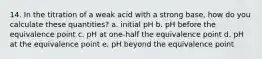 14. In the titration of a weak acid with a strong base, how do you calculate these quantities? a. initial pH b. pH before the equivalence point c. pH at one-half the equivalence point d. pH at the equivalence point e. pH beyond the equivalence point