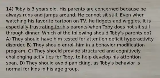 14) Toby is 3 years old. His parents are concerned because he always runs and jumps around. He cannot sit still. Even when watching his favorite cartoon on TV, he fidgets and wiggles. It is especially frustrating for his parents when Toby does not sit still through dinner. Which of the following should Toby's parents do? A) They should have him tested for attention deficit hyperactivity disorder. B) They should enroll him in a behavior modification program. C) They should provide structured and cognitively challenging activities for Toby, to help develop his attention span. D) They should avoid panicking, as Toby's behavior is normal for kids in his age group.