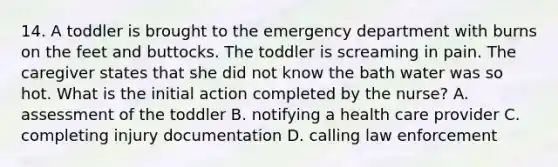 14. A toddler is brought to the emergency department with burns on the feet and buttocks. The toddler is screaming in pain. The caregiver states that she did not know the bath water was so hot. What is the initial action completed by the nurse? A. assessment of the toddler B. notifying a health care provider C. completing injury documentation D. calling law enforcement