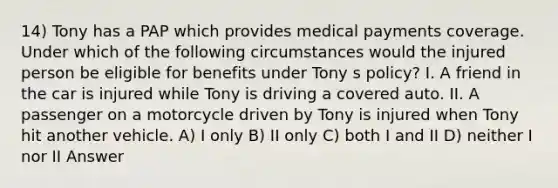 14) Tony has a PAP which provides medical payments coverage. Under which of the following circumstances would the injured person be eligible for benefits under Tony s policy? I. A friend in the car is injured while Tony is driving a covered auto. II. A passenger on a motorcycle driven by Tony is injured when Tony hit another vehicle. A) I only B) II only C) both I and II D) neither I nor II Answer