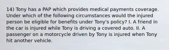 14) Tony has a PAP which provides medical payments coverage. Under which of the following circumstances would the injured person be eligible for benefits under Tony's policy? I. A friend in the car is injured while Tony is driving a covered auto. II. A passenger on a motorcycle driven by Tony is injured when Tony hit another vehicle.