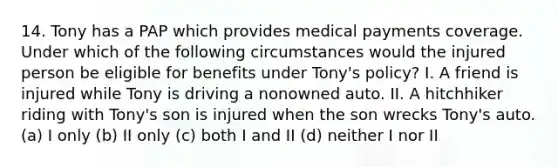 14. Tony has a PAP which provides medical payments coverage. Under which of the following circumstances would the injured person be eligible for benefits under Tony's policy? I. A friend is injured while Tony is driving a nonowned auto. II. A hitchhiker riding with Tony's son is injured when the son wrecks Tony's auto. (a) I only (b) II only (c) both I and II (d) neither I nor II