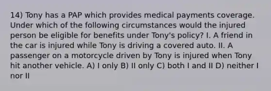 14) Tony has a PAP which provides medical payments coverage. Under which of the following circumstances would the injured person be eligible for benefits under Tony's policy? I. A friend in the car is injured while Tony is driving a covered auto. II. A passenger on a motorcycle driven by Tony is injured when Tony hit another vehicle. A) I only B) II only C) both I and II D) neither I nor II