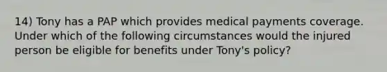 14) Tony has a PAP which provides medical payments coverage. Under which of the following circumstances would the injured person be eligible for benefits under Tony's policy?