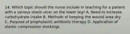 14. Which topic should the nurse include in teaching for a patient with a venous stasis ulcer on the lower leg? A. Need to increase carbohydrate intake B. Methods of keeping the wound area dry C. Purpose of prophylactic antibiotic therapy D. Application of elastic compression stockings