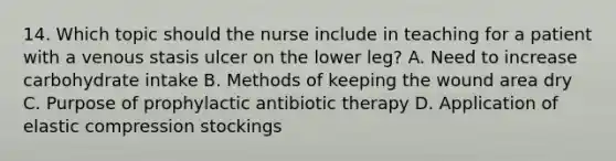 14. Which topic should the nurse include in teaching for a patient with a venous stasis ulcer on the lower leg? A. Need to increase carbohydrate intake B. Methods of keeping the wound area dry C. Purpose of prophylactic antibiotic therapy D. Application of elastic compression stockings