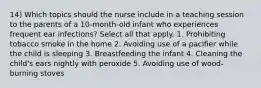 14) Which topics should the nurse include in a teaching session to the parents of a 10-month-old infant who experiences frequent ear infections? Select all that apply. 1. Prohibiting tobacco smoke in the home 2. Avoiding use of a pacifier while the child is sleeping 3. Breastfeeding the infant 4. Cleaning the child's ears nightly with peroxide 5. Avoiding use of wood-burning stoves