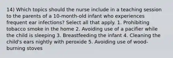 14) Which topics should the nurse include in a teaching session to the parents of a 10-month-old infant who experiences frequent ear infections? Select all that apply. 1. Prohibiting tobacco smoke in the home 2. Avoiding use of a pacifier while the child is sleeping 3. Breastfeeding the infant 4. Cleaning the child's ears nightly with peroxide 5. Avoiding use of wood-burning stoves