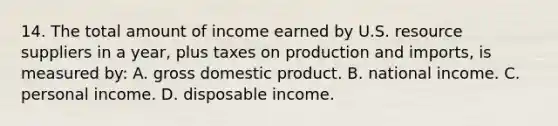 14. The total amount of income earned by U.S. resource suppliers in a year, plus taxes on production and imports, is measured by: A. gross domestic product. B. national income. C. personal income. D. disposable income.