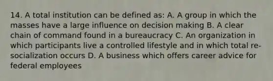 14. A total institution can be defined as: A. A group in which the masses have a large influence on decision making B. A clear chain of command found in a bureaucracy C. An organization in which participants live a controlled lifestyle and in which total re-socialization occurs D. A business which offers career advice for federal employees