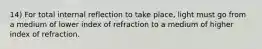 14) For total internal reflection to take place, light must go from a medium of lower index of refraction to a medium of higher index of refraction.