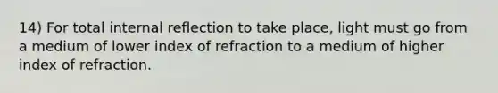 14) For total internal reflection to take place, light must go from a medium of lower index of refraction to a medium of higher index of refraction.