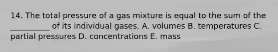 14. The total pressure of a gas mixture is equal to the sum of the __________ of its individual gases. A. volumes B. temperatures C. partial pressures D. concentrations E. mass