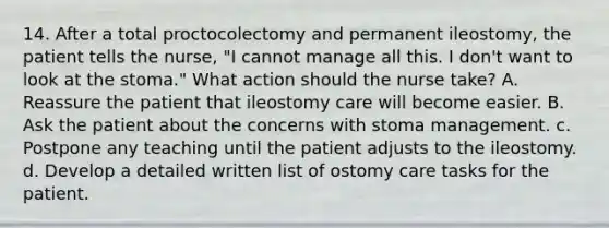 14. After a total proctocolectomy and permanent ileostomy, the patient tells the nurse, "I cannot manage all this. I don't want to look at the stoma." What action should the nurse take? A. Reassure the patient that ileostomy care will become easier. B. Ask the patient about the concerns with stoma management. c. Postpone any teaching until the patient adjusts to the ileostomy. d. Develop a detailed written list of ostomy care tasks for the patient.