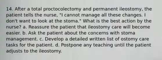 14. After a total proctocolectomy and permanent ileostomy, the patient tells the nurse, "I cannot manage all these changes. I don't want to look at the stoma." What is the best action by the nurse? a. Reassure the patient that ileostomy care will become easier. b. Ask the patient about the concerns with stoma management. c. Develop a detailed written list of ostomy care tasks for the patient. d. Postpone any teaching until the patient adjusts to the ileostomy.