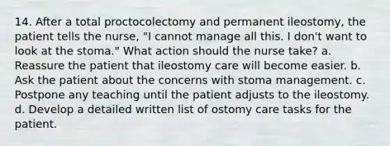 14. After a total proctocolectomy and permanent ileostomy, the patient tells the nurse, "I cannot manage all this. I don't want to look at the stoma." What action should the nurse take? a. Reassure the patient that ileostomy care will become easier. b. Ask the patient about the concerns with stoma management. c. Postpone any teaching until the patient adjusts to the ileostomy. d. Develop a detailed written list of ostomy care tasks for the patient.