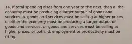 14. If total spending rises from one year to the next, then a. the economy must be producing a larger output of goods and services. b. goods and services must be selling at higher prices. c. either the economy must be producing a larger output of goods and services, or goods and services must be selling at higher prices, or both. d. employment or productivity must be rising.