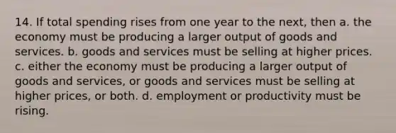 14. If total spending rises from one year to the next, then a. the economy must be producing a larger output of goods and services. b. goods and services must be selling at higher prices. c. either the economy must be producing a larger output of goods and services, or goods and services must be selling at higher prices, or both. d. employment or productivity must be rising.