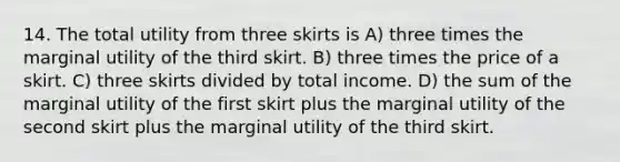 14. The total utility from three skirts is A) three times the marginal utility of the third skirt. B) three times the price of a skirt. C) three skirts divided by total income. D) the sum of the marginal utility of the first skirt plus the marginal utility of the second skirt plus the marginal utility of the third skirt.