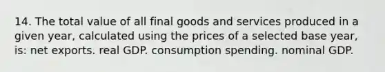 14. The total value of all final goods and services produced in a given year, calculated using the prices of a selected base year, is: net exports. real GDP. consumption spending. nominal GDP.