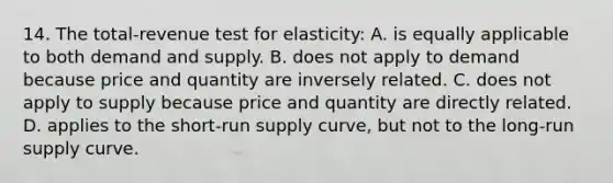 14. The total-revenue test for elasticity: A. is equally applicable to both demand and supply. B. does not apply to demand because price and quantity are inversely related. C. does not apply to supply because price and quantity are directly related. D. applies to the short-run supply curve, but not to the long-run supply curve.