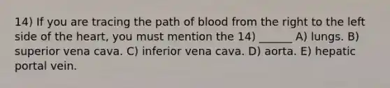 14) If you are tracing the path of blood from the right to the left side of the heart, you must mention the 14) ______ A) lungs. B) superior vena cava. C) inferior vena cava. D) aorta. E) hepatic portal vein.