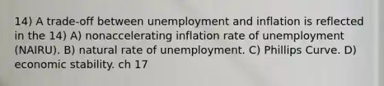 14) A trade-off between unemployment and inflation is reflected in the 14) A) nonaccelerating inflation rate of unemployment (NAIRU). B) natural rate of unemployment. C) Phillips Curve. D) economic stability. ch 17