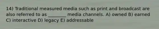 14) Traditional measured media such as print and broadcast are also referred to as ________ media channels. A) owned B) earned C) interactive D) legacy E) addressable