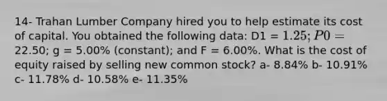 14- Trahan Lumber Company hired you to help estimate its cost of capital. You obtained the following data: D1 = 1.25; P0 =22.50; g = 5.00% (constant); and F = 6.00%. What is the cost of equity raised by selling new common stock? a- 8.84% b- 10.91% c- 11.78% d- 10.58% e- 11.35%